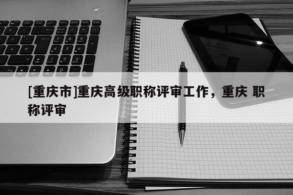 [重慶市]重慶高級職稱評審工作，重慶 職稱評審