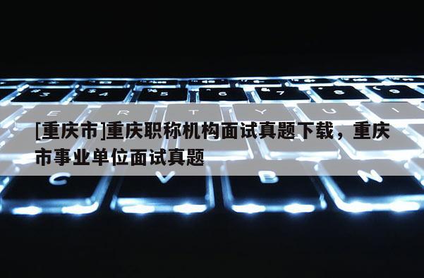 [重慶市]重慶職稱機構面試真題下載，重慶市事業單位面試真題