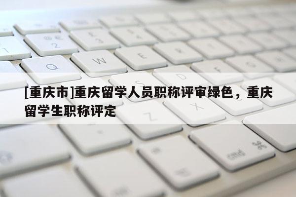 [重慶市]重慶留學(xué)人員職稱評審綠色，重慶留學(xué)生職稱評定