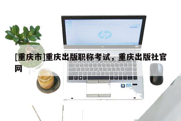 [重慶市]重慶出版職稱考試，重慶出版社官網