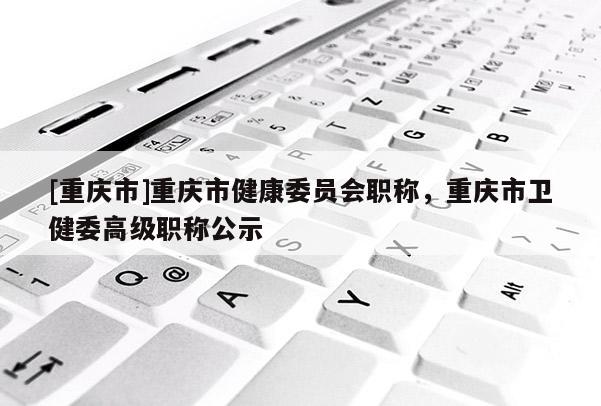[重慶市]重慶市健康委員會職稱，重慶市衛健委高級職稱公示