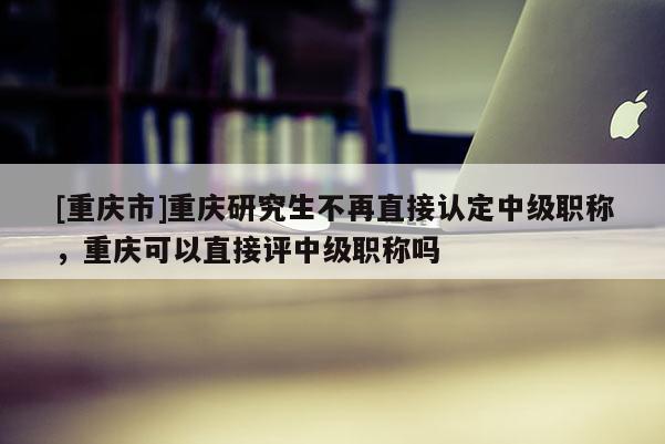 [重慶市]重慶研究生不再直接認定中級職稱，重慶可以直接評中級職稱嗎