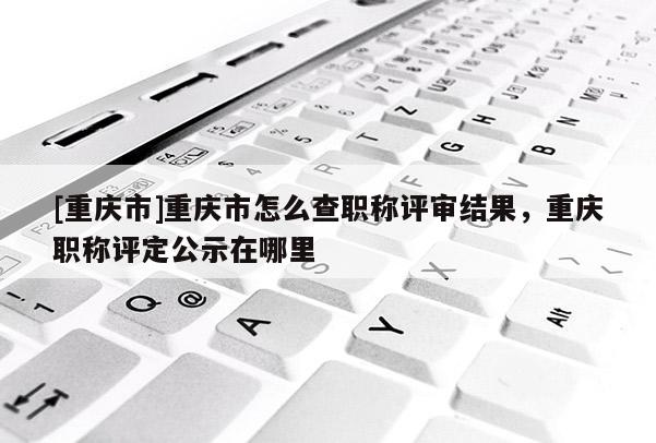 [重慶市]重慶市怎么查職稱評(píng)審結(jié)果，重慶職稱評(píng)定公示在哪里