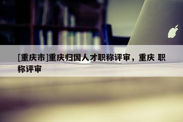 [重慶市]重慶歸國人才職稱評審，重慶 職稱評審