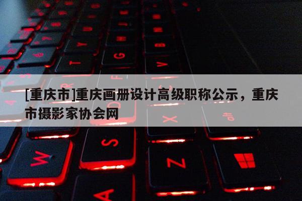 [重慶市]重慶畫冊設計高級職稱公示，重慶市攝影家協會網