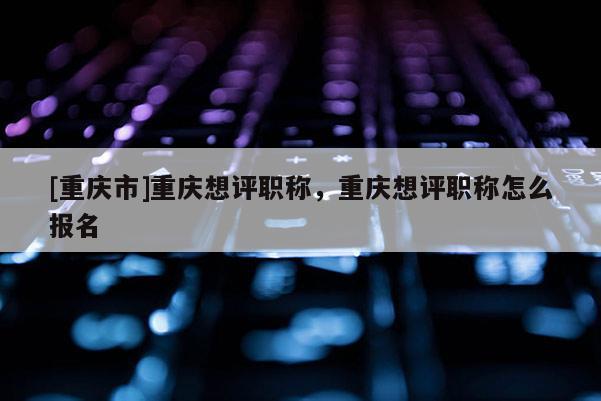 [重慶市]重慶想評職稱，重慶想評職稱怎么報名