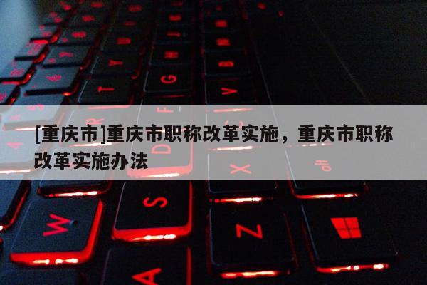 [重慶市]重慶市職稱改革實施，重慶市職稱改革實施辦法