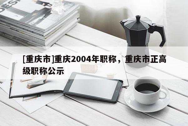 [重慶市]重慶2004年職稱，重慶市正高級職稱公示
