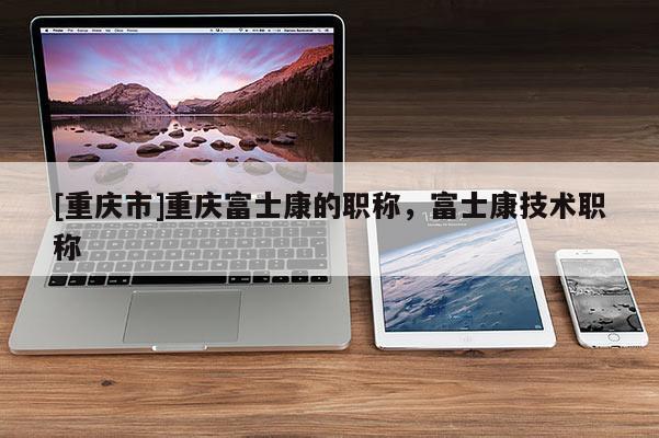 [重慶市]重慶富士康的職稱，富士康技術職稱