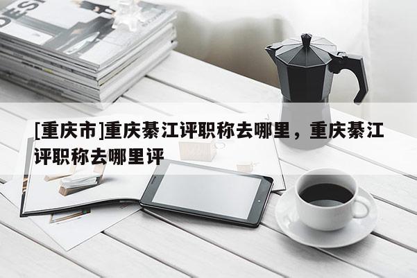 [重慶市]重慶綦江評職稱去哪里，重慶綦江評職稱去哪里評