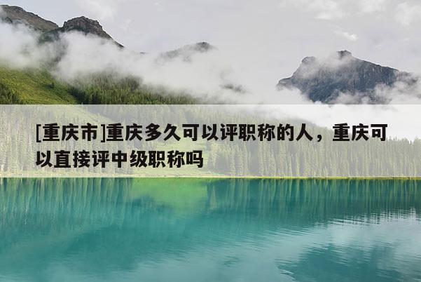 [重慶市]重慶多久可以評職稱的人，重慶可以直接評中級職稱嗎