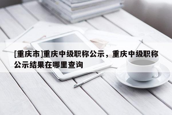 [重慶市]重慶中級職稱公示，重慶中級職稱公示結果在哪里查詢