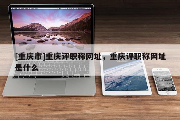 [重慶市]重慶評職稱網址，重慶評職稱網址是什么