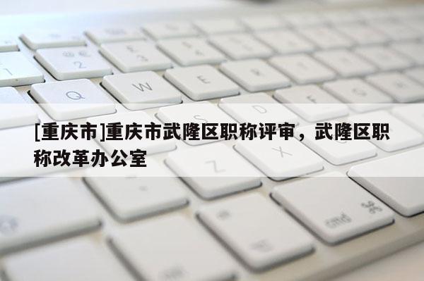 [重慶市]重慶市武隆區職稱評審，武隆區職稱改革辦公室