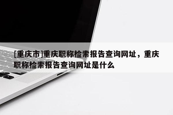 [重慶市]重慶職稱檢索報告查詢網址，重慶職稱檢索報告查詢網址是什么