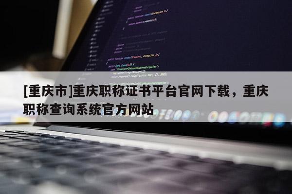 [重慶市]重慶職稱證書平臺官網下載，重慶職稱查詢系統官方網站