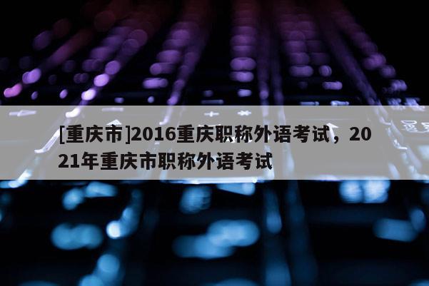 [重慶市]2016重慶職稱外語考試，2021年重慶市職稱外語考試