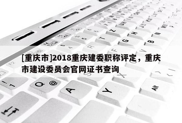 [重慶市]2018重慶建委職稱評定，重慶市建設委員會官網證書查詢