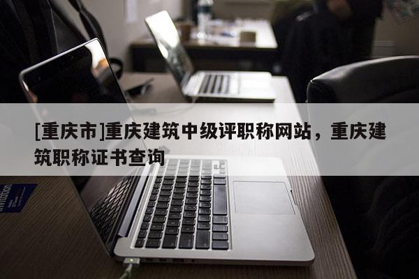 [重慶市]重慶建筑中級評職稱網(wǎng)站，重慶建筑職稱證書查詢