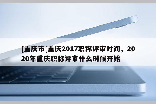 [重慶市]重慶2017職稱評審時間，2020年重慶職稱評審什么時候開始
