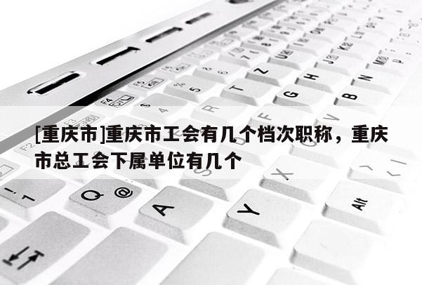 [重慶市]重慶市工會有幾個檔次職稱，重慶市總工會下屬單位有幾個