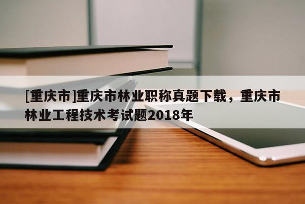 [重慶市]重慶市林業(yè)職稱真題下載，重慶市林業(yè)工程技術(shù)考試題2018年