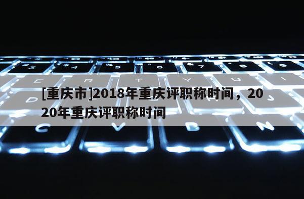 [重慶市]2018年重慶評職稱時(shí)間，2020年重慶評職稱時(shí)間