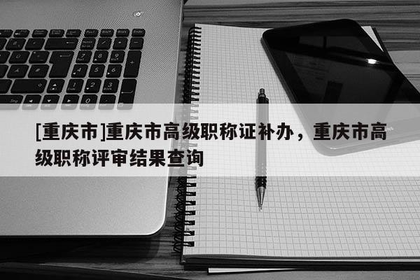 [重慶市]重慶市高級職稱證補辦，重慶市高級職稱評審結果查詢