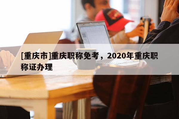 [重慶市]重慶職稱免考，2020年重慶職稱證辦理