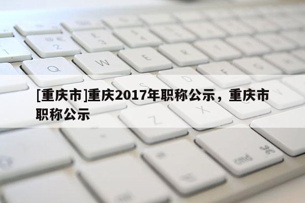 [重慶市]重慶2017年職稱公示，重慶市職稱公示