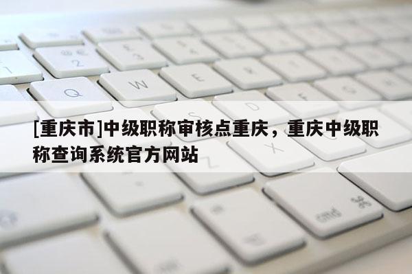 [重慶市]中級職稱審核點重慶，重慶中級職稱查詢系統官方網站
