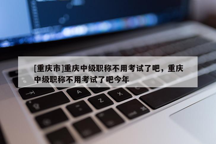 [重慶市]重慶中級職稱不用考試了吧，重慶中級職稱不用考試了吧今年