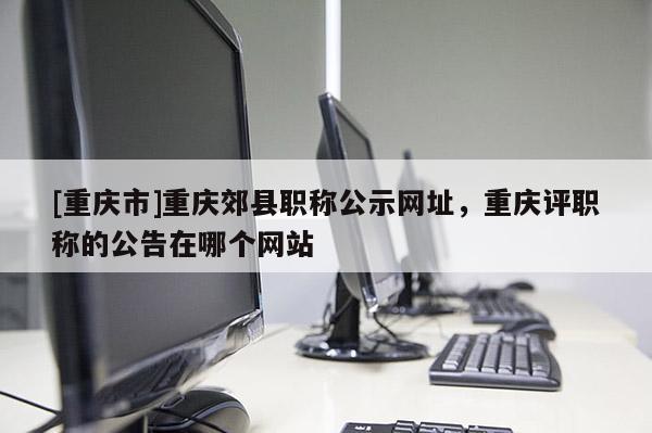 [重慶市]重慶郊縣職稱公示網址，重慶評職稱的公告在哪個網站