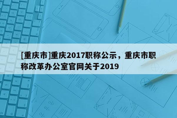 [重慶市]重慶2017職稱公示，重慶市職稱改革辦公室官網關于2019