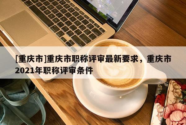 [重慶市]重慶市職稱評審最新要求，重慶市2021年職稱評審條件