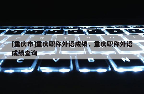 [重慶市]重慶職稱外語成績，重慶職稱外語成績查詢