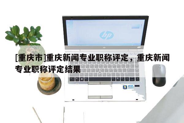 [重慶市]重慶新聞專業職稱評定，重慶新聞專業職稱評定結果