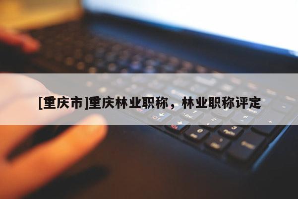 [重慶市]重慶林業職稱，林業職稱評定