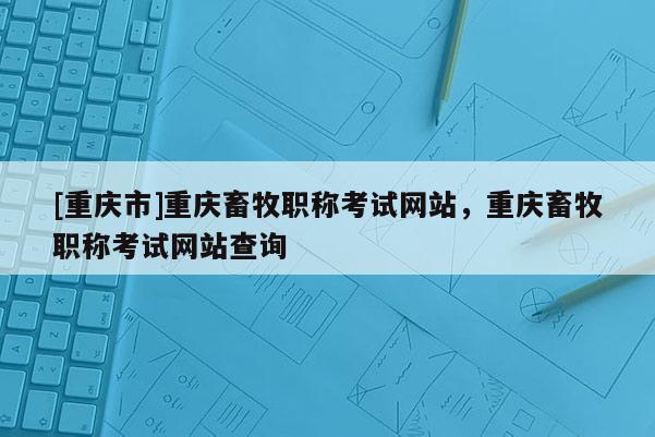 [重慶市]重慶畜牧職稱考試網站，重慶畜牧職稱考試網站查詢