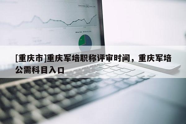 [重慶市]重慶軍培職稱評審時間，重慶軍培公需科目入口