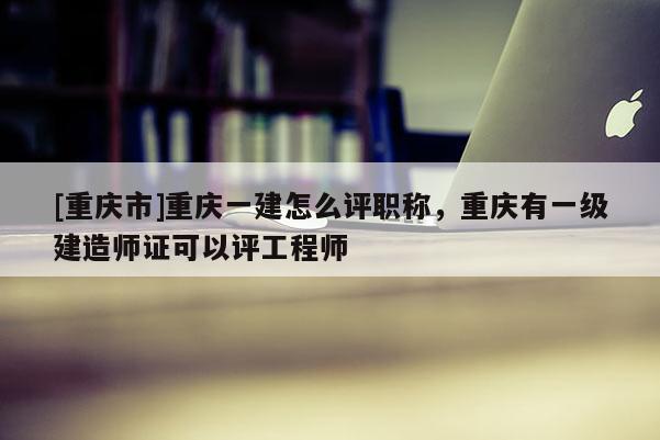 [重慶市]重慶一建怎么評職稱，重慶有一級建造師證可以評工程師
