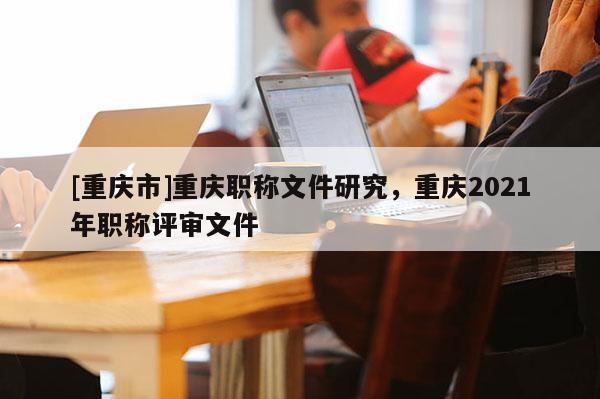 [重慶市]重慶職稱文件研究，重慶2021年職稱評(píng)審文件