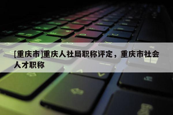 [重慶市]重慶人社局職稱評定，重慶市社會人才職稱