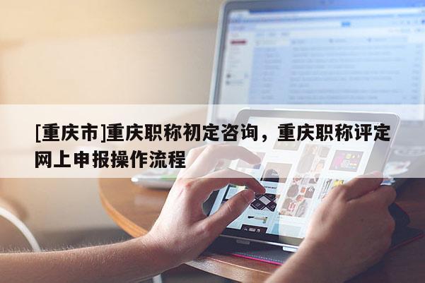[重慶市]重慶職稱初定咨詢，重慶職稱評定網上申報操作流程