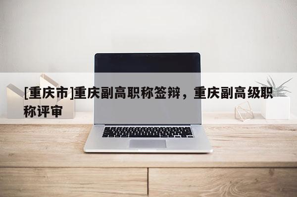 [重慶市]重慶副高職稱簽辯，重慶副高級職稱評審
