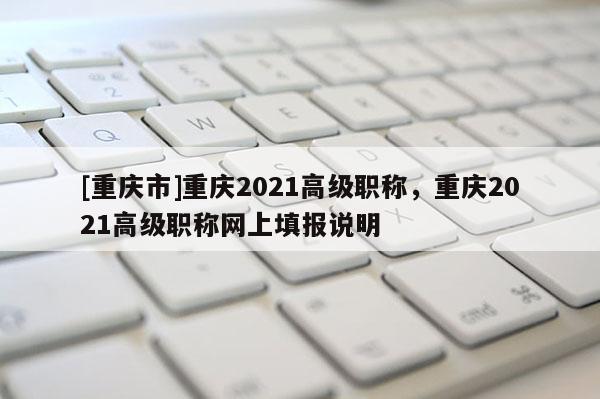 [重慶市]重慶2021高級職稱，重慶2021高級職稱網上填報說明