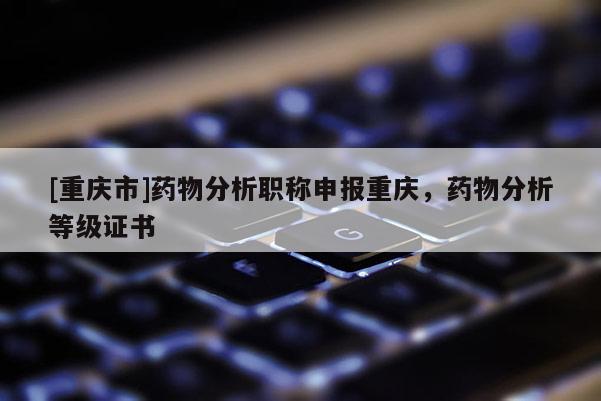 [重慶市]藥物分析職稱申報重慶，藥物分析等級證書