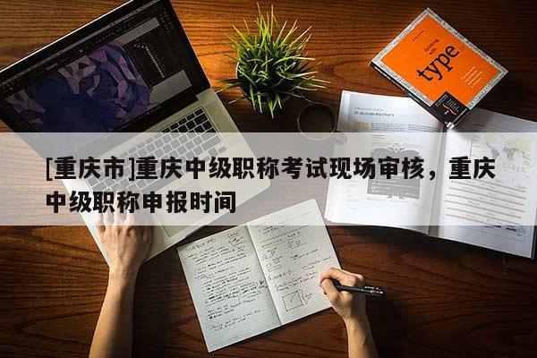 [重慶市]重慶中級(jí)職稱考試現(xiàn)場(chǎng)審核，重慶中級(jí)職稱申報(bào)時(shí)間