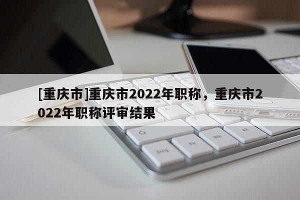 [重慶市]重慶市2022年職稱，重慶市2022年職稱評審結果