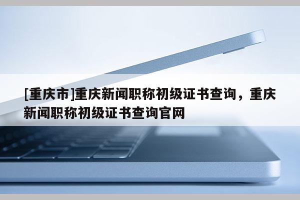 [重慶市]重慶新聞職稱初級證書查詢，重慶新聞職稱初級證書查詢官網